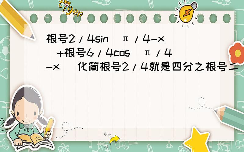 根号2/4sin（π/4-x）+根号6/4cos（π/4-x） 化简根号2/4就是四分之根号二