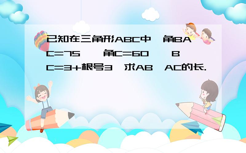 已知在三角形ABC中,角BAC=75°,角C=60°,BC=3+根号3,求AB、AC的长.