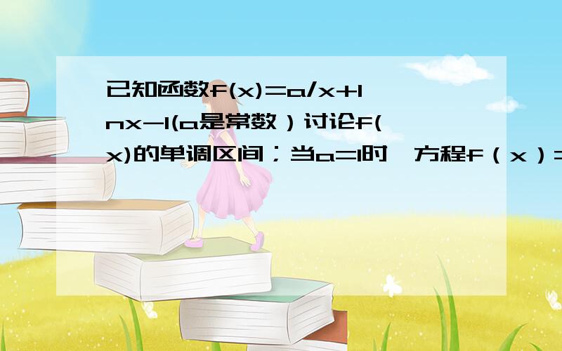 已知函数f(x)=a/x+lnx-1(a是常数）讨论f(x)的单调区间；当a=1时,方程f（x）=m在x∈ [1/e ,e] 上有两解,求m的取值范围；（e≈2.71828）；求证：ln乘n/n-1＞1/n（n＞1,且n∈N*）