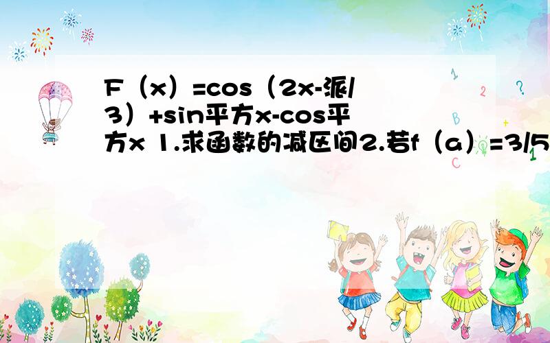 F（x）=cos（2x-派/3）+sin平方x-cos平方x 1.求函数的减区间2.若f（a）=3/5,2a是第一象限的角,求sin2a的值这是图片要在13.30分前做好，不然就没有用了。做好的话我就提升到50悬赏。