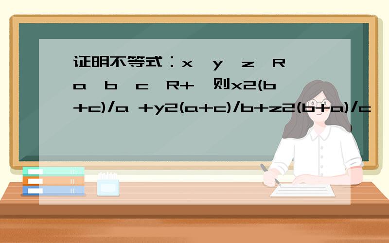 证明不等式：x,y,z∈R,a,b,c∈R+,则x2(b+c)/a +y2(a+c)/b+z2(b+a)/c≧2(xy+yz+zx)
