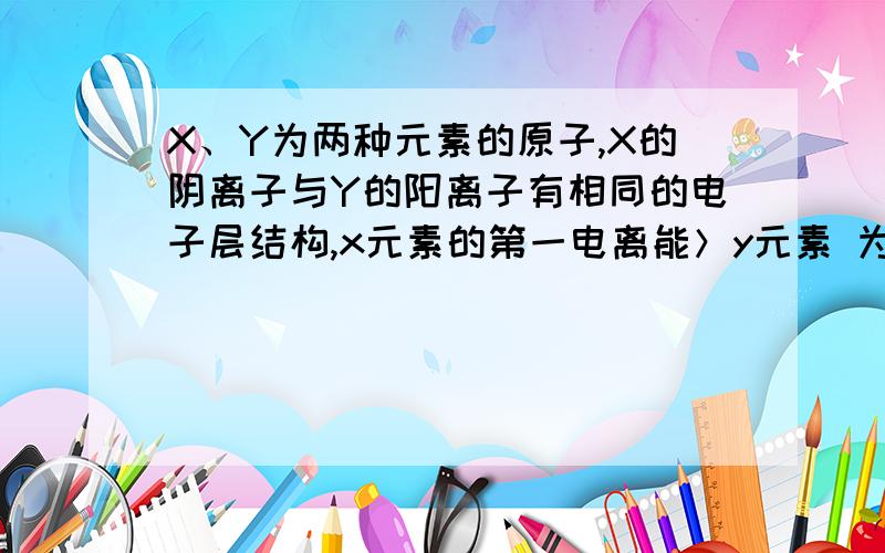 X、Y为两种元素的原子,X的阴离子与Y的阳离子有相同的电子层结构,x元素的第一电离能＞y元素 为什么错