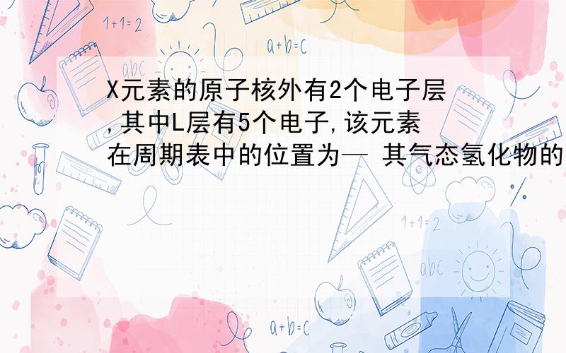 X元素的原子核外有2个电子层,其中L层有5个电子,该元素在周期表中的位置为— 其气态氢化物的化学式—（1）X元素的原子核外有2个电子层,其中L层有5个电子,该元素在周期表中的位置为__,其