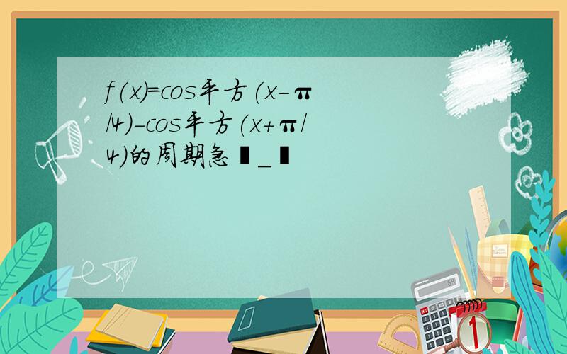 f(x)=cos平方(x-π/4)-cos平方(x+π/4)的周期急╯_╰