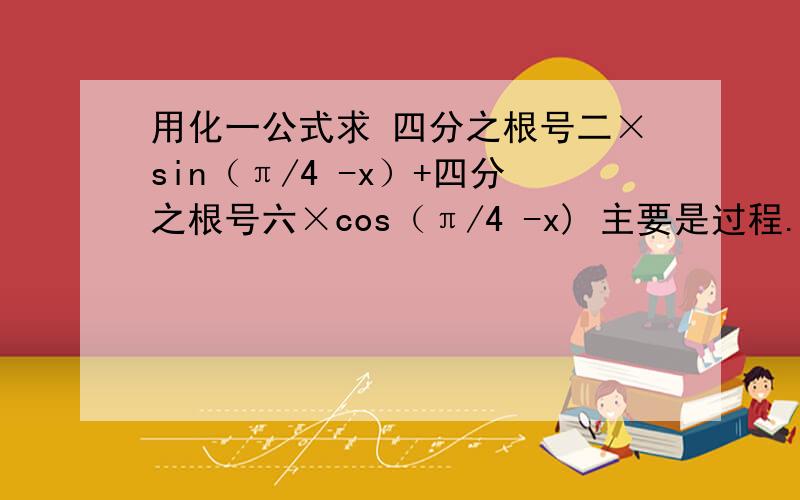 用化一公式求 四分之根号二×sin（π/4 -x）+四分之根号六×cos（π/4 -x) 主要是过程.