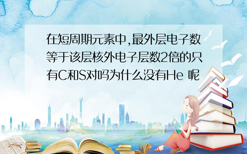 在短周期元素中,最外层电子数等于该层核外电子层数2倍的只有C和S对吗为什么没有He 呢