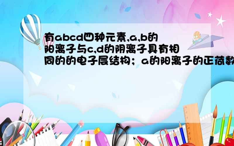 有abcd四种元素,a,b的阳离子与c,d的阴离子具有相同的的电子层结构；a的阳离子的正荷数小于b的阳离子的正电荷数,c的阴离子的负电荷数大于d的阴离子的负电荷数,则的abcd离子半径关系是