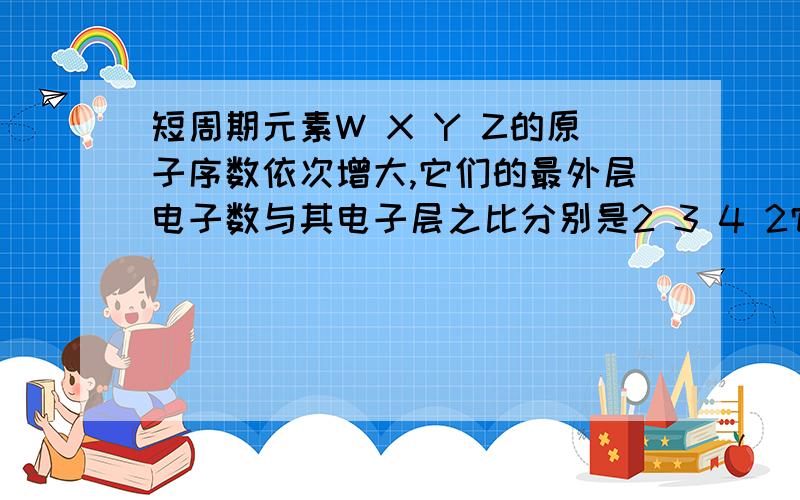 短周期元素W X Y Z的原子序数依次增大,它们的最外层电子数与其电子层之比分别是2 3 4 2它们是什么元素不考虑零族元素