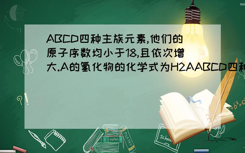 ABCD四种主族元素,他们的原子序数均小于18,且依次增大.A的氢化物的化学式为H2AABCD四种主族元素,他们的原子序数均小于18,且依次增大,A的氢化物的化学式为H2A,11molB与水反应生成0.5mol的氢气,C