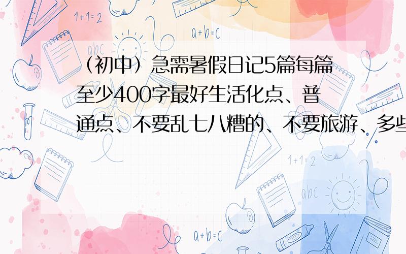 （初中）急需暑假日记5篇每篇至少400字最好生活化点、普通点、不要乱七八糟的、不要旅游、多些点、一家人在一起发生的事、帮妈妈干活……