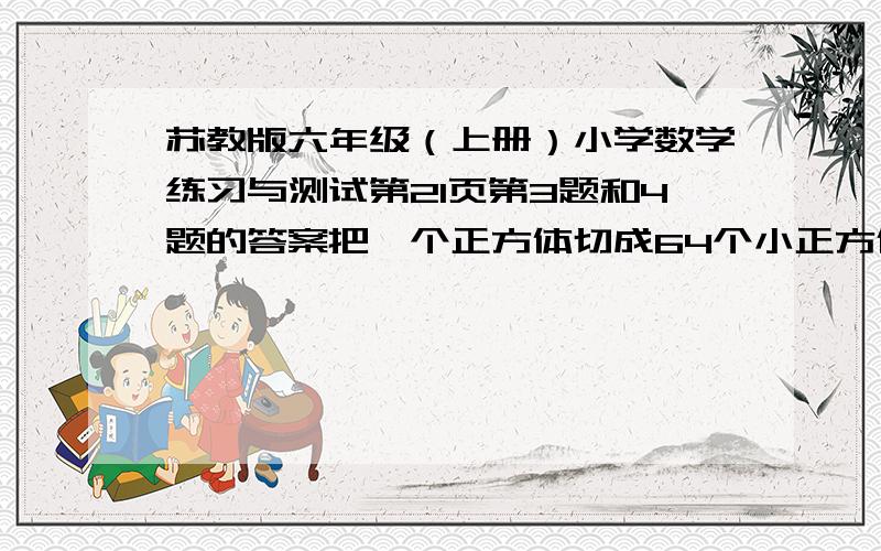 苏教版六年级（上册）小学数学练习与测试第21页第3题和4题的答案把一个正方体切成64个小正方体,这64个小正方体的表面积之和是原来大正方体的表面积的几倍