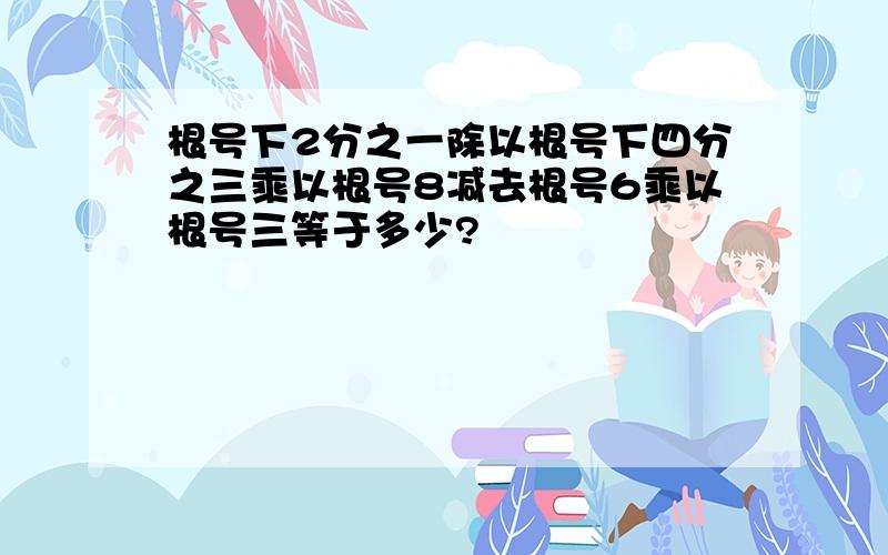 根号下2分之一除以根号下四分之三乘以根号8减去根号6乘以根号三等于多少?