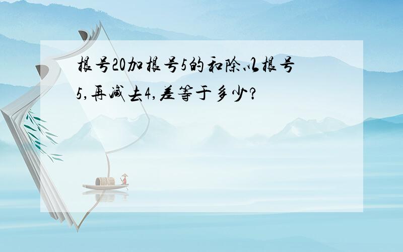 根号20加根号5的和除以根号5,再减去4,差等于多少?