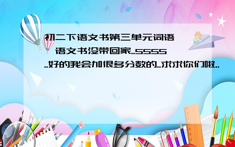 初二下语文书第三单元词语 ——语文书没带回家..5555..好的我会加很多分数的..求求你们啦..