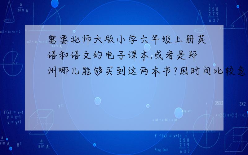 需要北师大版小学六年级上册英语和语文的电子课本,或者是郑州哪儿能够买到这两本书?因时间比较急,最好是电子课本!因新华书店等书店们小学课本未到,故若您不能确保书店有这两本书,不