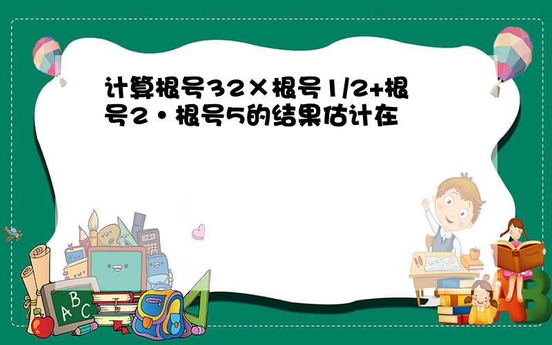 计算根号32×根号1/2+根号2·根号5的结果估计在