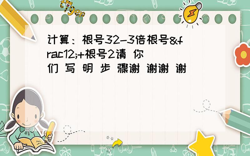 计算：根号32-3倍根号½+根号2请 你 们 写 明 步 骤谢 谢谢 谢