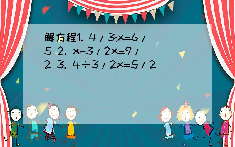 解方程1. 4/3:x=6/5 2. x-3/2x=9/2 3. 4÷3/2x=5/2