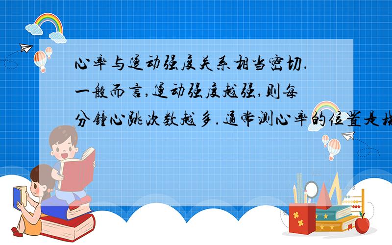 心率与运动强度关系相当密切.一般而言,运动强度越强,则每分钟心跳次数越多.通常测心率的位置是桡动脉处（即测脉搏）也可以测颈动脉处.请分别测试你慢走、快走、骑自行车时的心率,了