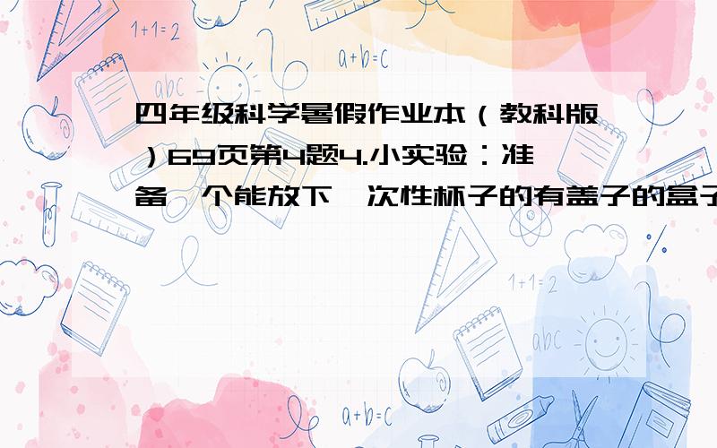 四年级科学暑假作业本（教科版）69页第4题4.小实验：准备一个能放下一次性杯子的有盖子的盒子,在盒盖右上方挖一个边长3厘米左右的正方形孔.把种有小幼苗的一次性杯子放入盒内,观察杯