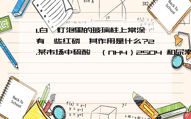 1.白炽灯泡里的玻璃柱上常涂有一些红磷,其作用是什么?2.某市场中硫酸铵（NH4）2SO4 和尿素CO(NH2)2 两种化肥,每千克的售价分别是1.3元和1.8元.根据它们所含氮的比例分析,通过计算说明买哪种