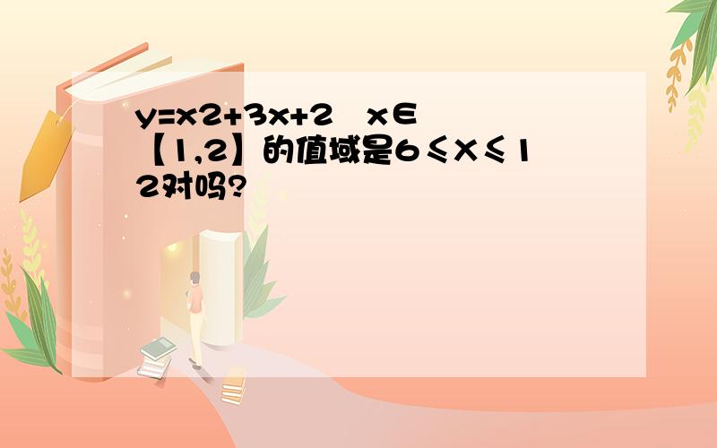 y=x2+3x+2   x∈【1,2】的值域是6≤X≤12对吗?