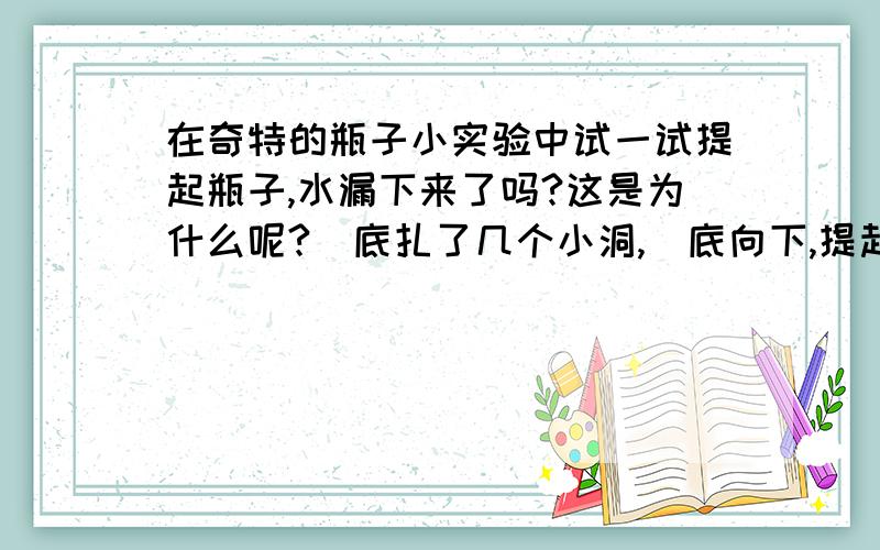 在奇特的瓶子小实验中试一试提起瓶子,水漏下来了吗?这是为什么呢?甁底扎了几个小洞,甁底向下,提起前让瓶子立在碗里,迅速注水、旋紧瓶盖,最后提起,为什么水没有从小洞里漏下来?