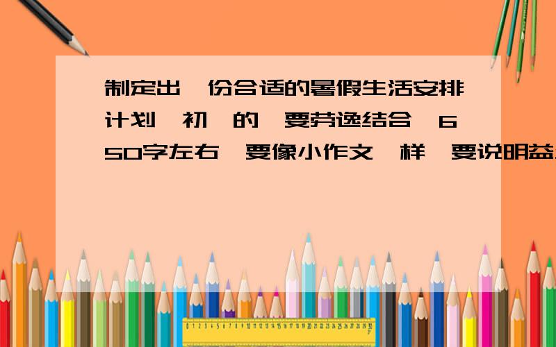 制定出一份合适的暑假生活安排计划【初一的,要劳逸结合,650字左右】要像小作文一样,要说明益处和优点啊!谢谢啦!