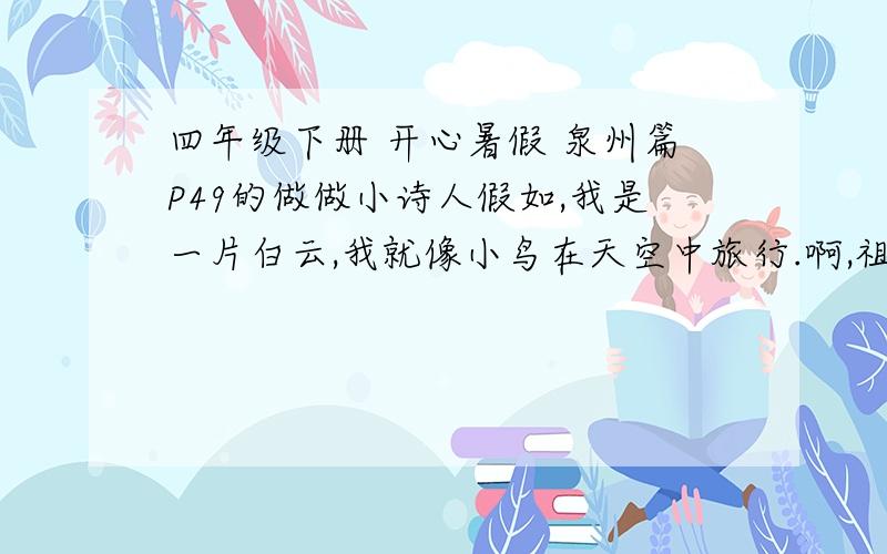 四年级下册 开心暑假 泉州篇P49的做做小诗人假如,我是一片白云,我就像小鸟在天空中旅行.啊,祖国有多少壮丽的山河?啊,祖国有多少古老的文明?照这样写