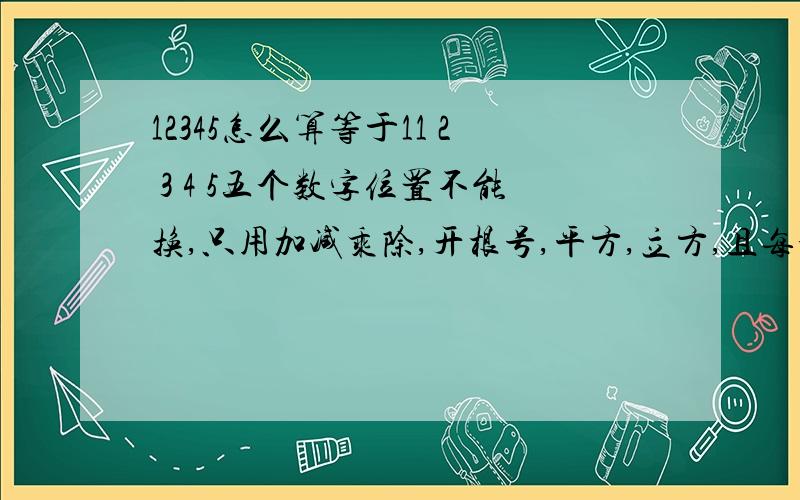 12345怎么算等于11 2 3 4 5五个数字位置不能换,只用加减乘除,开根号,平方,立方,且每个符号只能用一次.注：两种以上方法给好评.