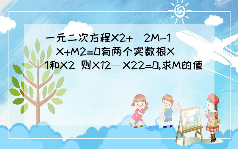 一元二次方程X2+（2M-1)X+M2=0有两个实数根X1和X2 则X12—X22=0,求M的值