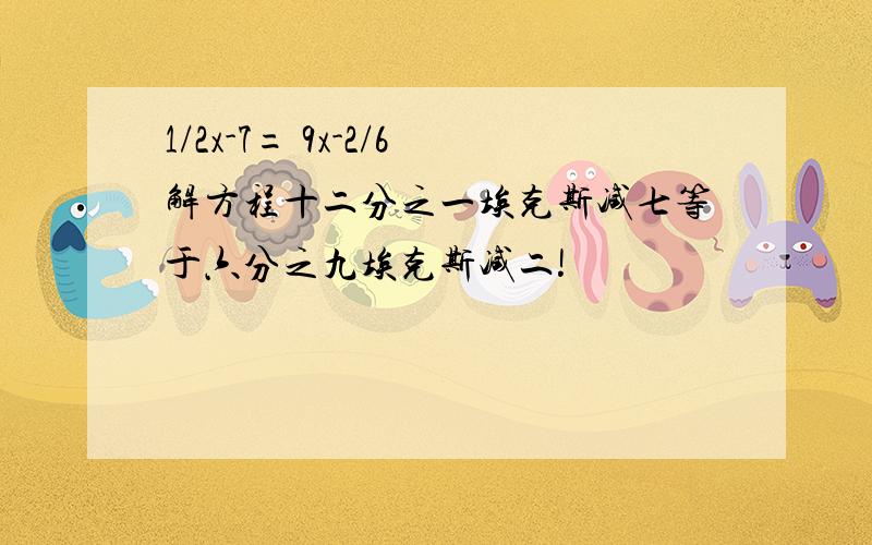 1/2x-7= 9x-2/6解方程十二分之一埃克斯减七等于六分之九埃克斯减二!