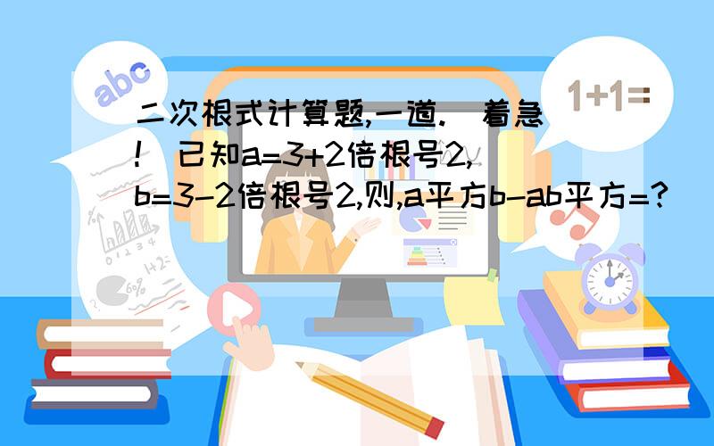 二次根式计算题,一道.（着急!）已知a=3+2倍根号2,b=3-2倍根号2,则,a平方b-ab平方=?