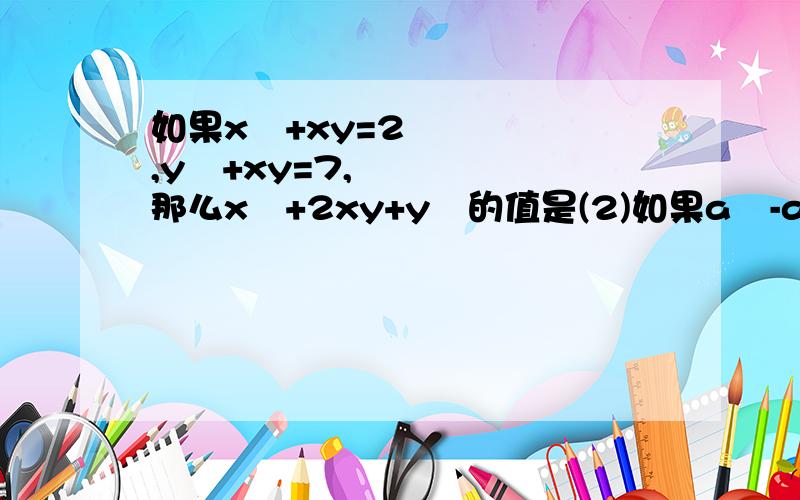 如果x²+xy=2,y²+xy=7,那么x²+2xy+y²的值是(2)如果a²-ab=3,b²+ab=2,那么a²那么a²+b²=？