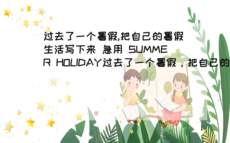 过去了一个暑假,把自己的暑假生活写下来 急用 SUMMER HOLIDAY过去了一个暑假，把自己的暑假生活写下来 急用 SUMMER HOLIDAY （我的暑假时在厦门度过的 要写到大海 最好用过去时带翻译）