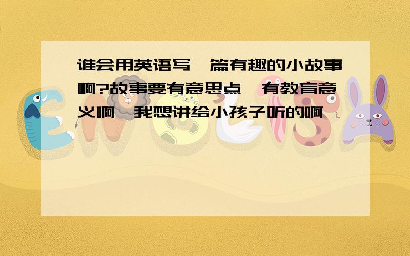 谁会用英语写一篇有趣的小故事啊?故事要有意思点,有教育意义啊,我想讲给小孩子听的啊