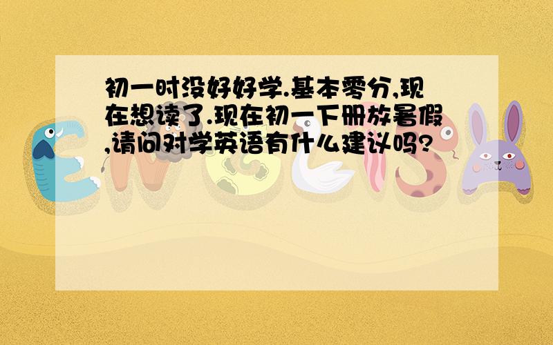 初一时没好好学.基本零分,现在想读了.现在初一下册放暑假,请问对学英语有什么建议吗?