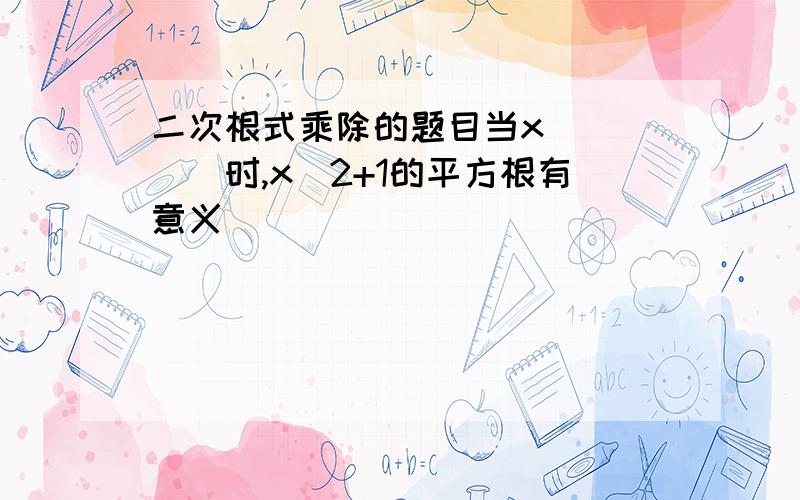 二次根式乘除的题目当x_____时,x^2+1的平方根有意义