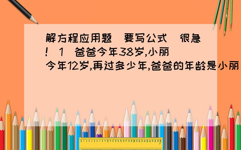 解方程应用题（要写公式）很急!（1）爸爸今年38岁,小丽今年12岁,再过多少年,爸爸的年龄是小丽年龄的2倍?（2）甲桶有油63千克,乙桶有油36千克,求甲桶给乙桶倒多少油,才能使甲桶油是乙桶油