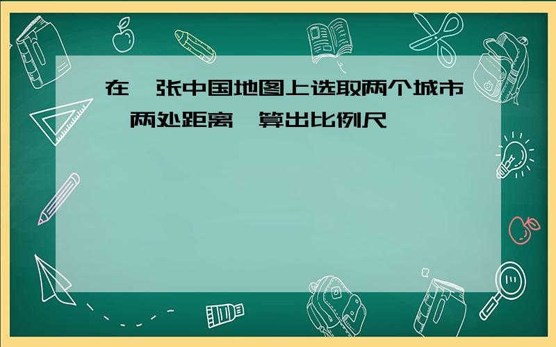 在一张中国地图上选取两个城市,两处距离,算出比例尺