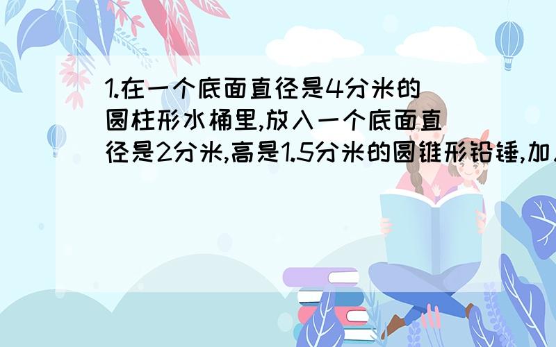 1.在一个底面直径是4分米的圆柱形水桶里,放入一个底面直径是2分米,高是1.5分米的圆锥形铅锤,加入一些水没过铅锤,将铅锤取出后,水桶里的水面下降多少厘米?2.一个直角三角形的两条直角边