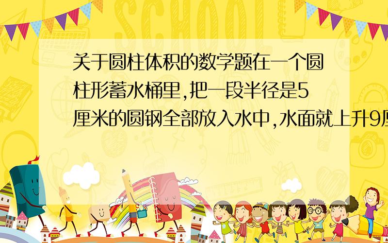 关于圆柱体积的数学题在一个圆柱形蓄水桶里,把一段半径是5厘米的圆钢全部放入水中,水面就上升9厘米；把圆钢竖着拉出水面8厘米后,水面就下降4厘米.求圆钢的体积.