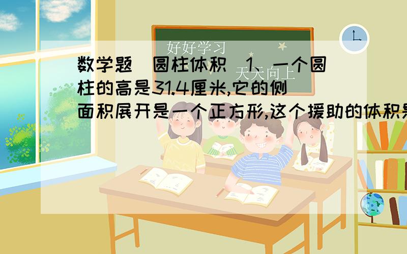 数学题(圆柱体积)1、一个圆柱的高是31.4厘米,它的侧面积展开是一个正方形,这个援助的体积是多少?（提示：由”侧面积展开是一个正方形”可知,它的地面周长与高相等,由此可得出底面半径