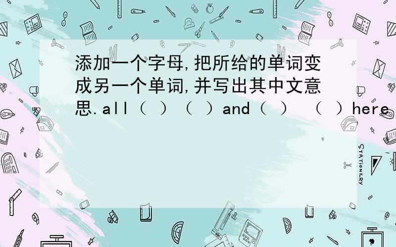 添加一个字母,把所给的单词变成另一个单词,并写出其中文意思.all（ ）（ ）and（ ） （ ）here（ ） （ ）ten（ ） （ ）how（ ） （ ）·······················