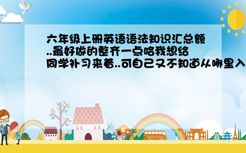 六年级上册英语语法知识汇总额..最好做的整齐一点哈我想给同学补习来着..可自己又不知道从哪里入手最好是最最基础的东西