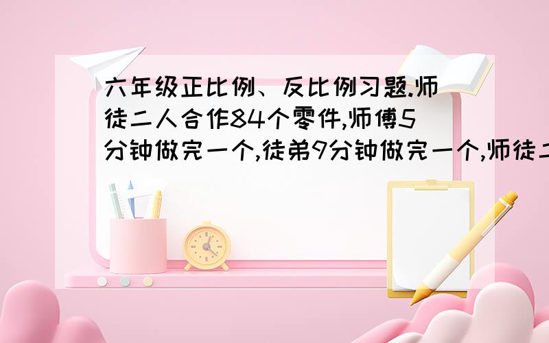 六年级正比例、反比例习题.师徒二人合作84个零件,师傅5分钟做完一个,徒弟9分钟做完一个,师徒二人各做多少个?