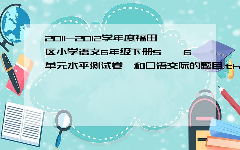 2011-2012学年度福田区小学语文6年级下册5——6单元水平测试卷,和口语交际的题目.thank,quickly~