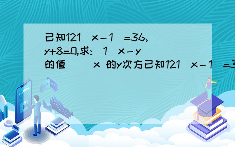 已知121（x－1）=36,y+8=0,求:（1）x－y的值 （）x 的y次方已知121（x－1）=36,y+8=0,求:（1）x－y的值 （）x 的y次方的值