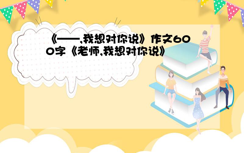 《——,我想对你说》作文600字《老师,我想对你说》