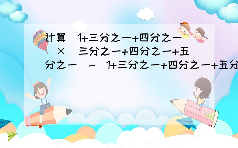 计算(1+三分之一+四分之一)×(三分之一+四分之一+五分之一)-(1+三分之一+四分之一+五分之一)×(三分之一+四分之一)